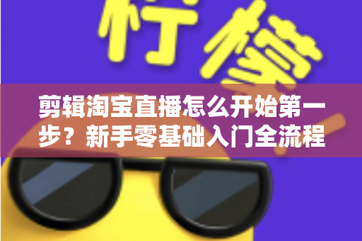 剪辑淘宝直播怎么开始第一步？新手零基础入门全流程指南