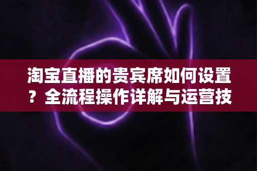 淘宝直播的贵宾席如何设置？全流程操作详解与运营技巧一网打尽