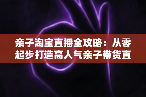 亲子淘宝直播全攻略:从零起步打造高人气亲子带货直播间的实战指南 亲子淘宝直播全攻略:从零起步打造高人气亲子带货直播间的实战指南