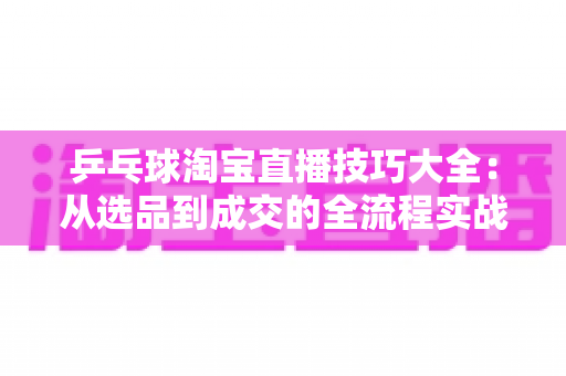乒乓球淘宝直播技巧大全:从选品到成交的全流程实战指南 乒乓球淘宝直播技巧大全:从选品到成交的全流程实战指南