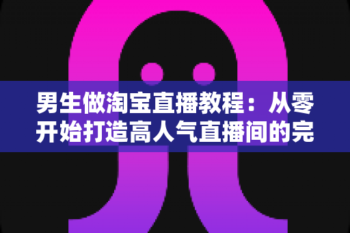 男生做淘宝直播教程:从零开始打造高人气直播间的完整攻略 男生做淘宝直播教程:从零开始打造高人气直播间的完整攻略