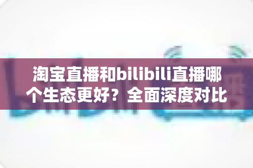 淘宝直播和bilibili直播哪个生态更好?全面深度对比解析,帮你选对直播平台 淘宝直播和bilibili直播哪个生态更好?全面深度对比解析,帮你选对直播平台