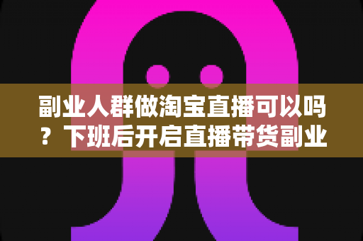 副业人群做淘宝直播可以吗?下班后开启直播带货副业的完整指南与实操攻略 副业人群做淘宝直播可以吗?下班后开启直播带货副业的完整指南与实操攻略