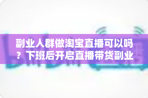 副业人群做淘宝直播可以吗?下班后开启直播带货副业的完整指南与实操攻略 副业人群做淘宝直播可以吗?下班后开启直播带货副业的完整指南与实操攻略