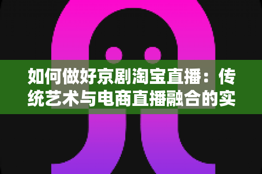 如何做好京剧淘宝直播：传统艺术与电商直播融合的实战全攻略