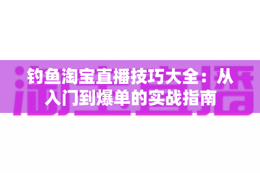 钓鱼淘宝直播技巧大全:从入门到爆单的实战指南 钓鱼淘宝直播技巧大全:从入门到爆单的实战指南