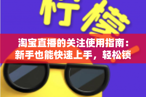 淘宝直播的关注使用指南:新手也能快速上手,轻松锁定喜爱主播与专属福利 淘宝直播的关注使用指南:新手也能快速上手,轻松锁定喜爱主播与专属福利