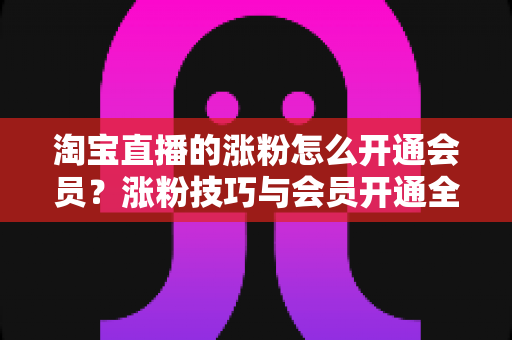 淘宝直播的涨粉怎么开通会员?涨粉技巧与会员开通全流程指南 淘宝直播的涨粉怎么开通会员?涨粉技巧与会员开通全流程指南