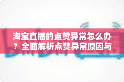 淘宝直播的点赞异常怎么办?全面解析点赞异常原因与实用解决方案,助您快速恢复直播间正常互动 淘宝直播的点赞异常怎么办?全面解析点赞异常原因与实用解决方案,助您快速恢复直播间正常互动