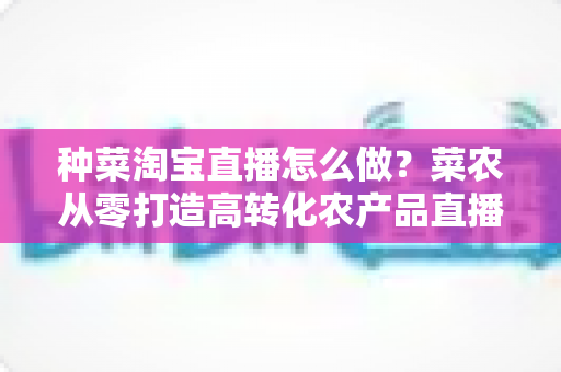 种菜淘宝直播怎么做?菜农从零打造高转化农产品直播间的全流程实战指南 种菜淘宝直播怎么做?菜农从零打造高转化农产品直播间的全流程实战指南
