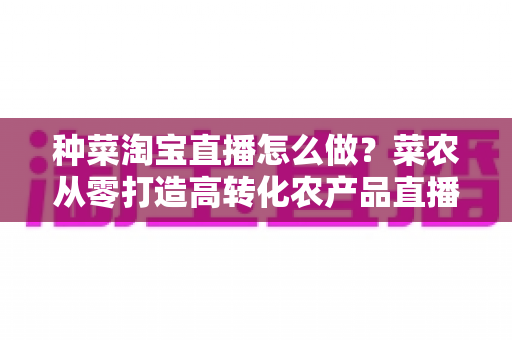 种菜淘宝直播怎么做?菜农从零打造高转化农产品直播间的全流程实战指南 种菜淘宝直播怎么做?菜农从零打造高转化农产品直播间的全流程实战指南