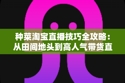 种菜淘宝直播技巧全攻略：从田间地头到高人气带货直播间的实战指南