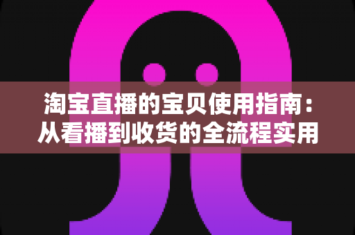 淘宝直播的宝贝使用指南:从看播到收货的全流程实用攻略 淘宝直播的宝贝使用指南:从看播到收货的全流程实用攻略