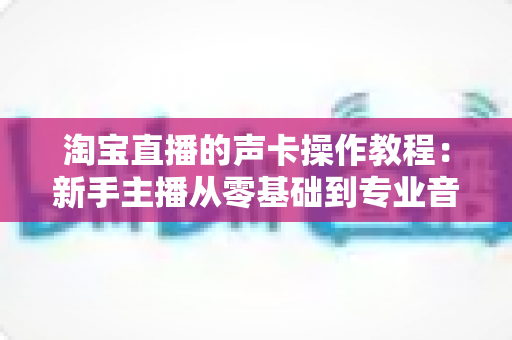 淘宝直播的声卡操作教程:新手主播从零基础到专业音效的实战全攻略 淘宝直播的声卡操作教程:新手主播从零基础到专业音效的实战全攻略