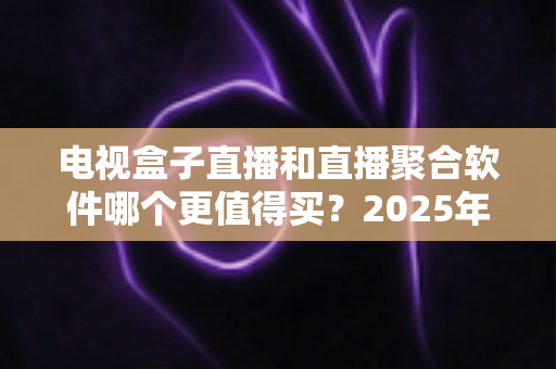 电视盒子直播和直播聚合软件哪个更值得买？2025年家庭影音选购超全避坑指南与深度评测