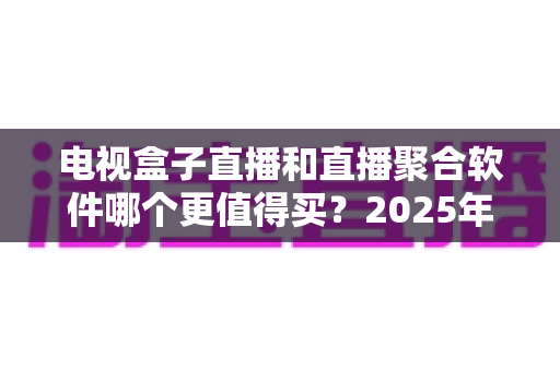 电视盒子直播和直播聚合软件哪个更值得买？2025年家庭影音选购超全避坑指南与深度评测