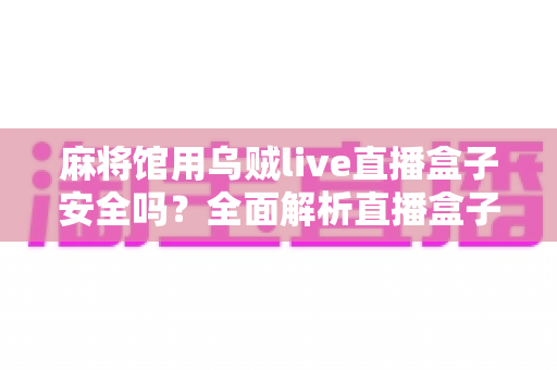 麻将馆用乌贼live直播盒子安全吗?全面解析直播盒子的安全风险、法律合规与实用避坑指南 麻将馆用乌贼live直播盒子安全吗?全面解析直播盒子的安全风险、法律合规与实用避坑指南
