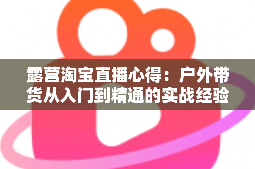 露营淘宝直播心得：户外带货从入门到精通的实战经验全解析