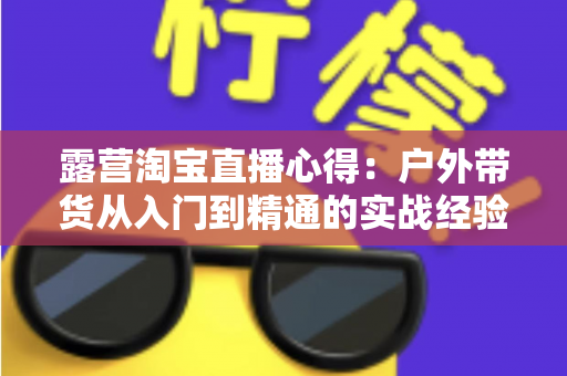 露营淘宝直播心得：户外带货从入门到精通的实战经验全解析