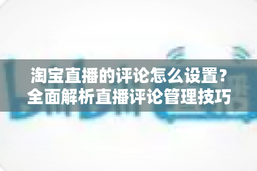淘宝直播的评论怎么设置?全面解析直播评论管理技巧与操作指南 淘宝直播的评论怎么设置?全面解析直播评论管理技巧与操作指南