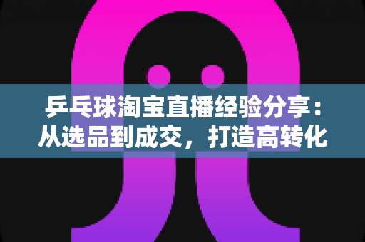乒乓球淘宝直播经验分享:从选品到成交,打造高转化球类直播间的实战全攻略 乒乓球淘宝直播经验分享:从选品到成交,打造高转化球类直播间的实战全攻略