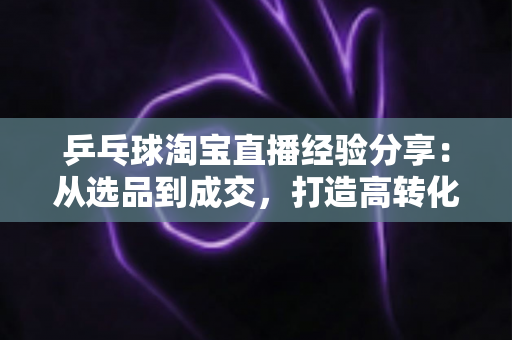 乒乓球淘宝直播经验分享:从选品到成交,打造高转化球类直播间的实战全攻略 乒乓球淘宝直播经验分享:从选品到成交,打造高转化球类直播间的实战全攻略