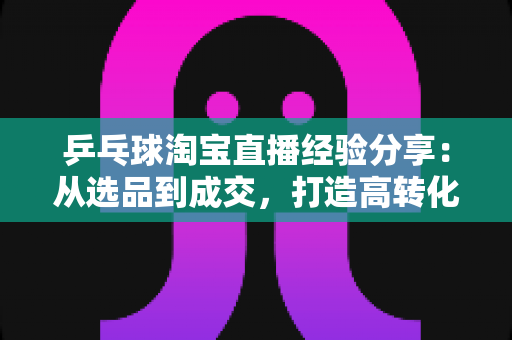 乒乓球淘宝直播经验分享：从选品到成交，打造高转化球类直播间的实战全攻略
