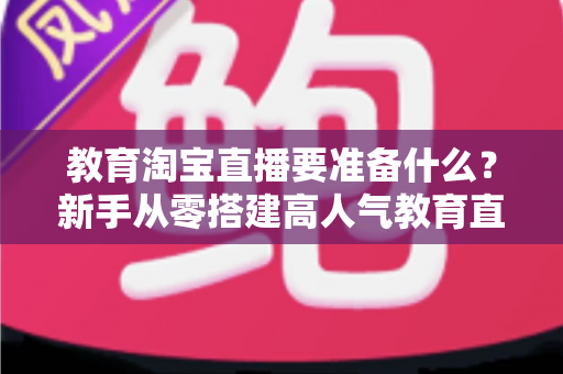 教育淘宝直播要准备什么?新手从零搭建高人气教育直播间的完整清单指南 教育淘宝直播要准备什么?新手从零搭建高人气教育直播间的完整清单指南