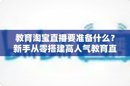 教育淘宝直播要准备什么？新手从零搭建高人气教育直播间的完整清单指南