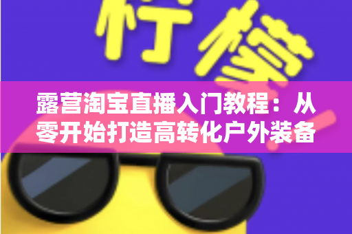 露营淘宝直播入门教程:从零开始打造高转化户外装备直播间的完整指南 露营淘宝直播入门教程:从零开始打造高转化户外装备直播间的完整指南