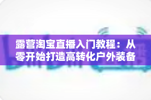 露营淘宝直播入门教程:从零开始打造高转化户外装备直播间的完整指南 露营淘宝直播入门教程:从零开始打造高转化户外装备直播间的完整指南