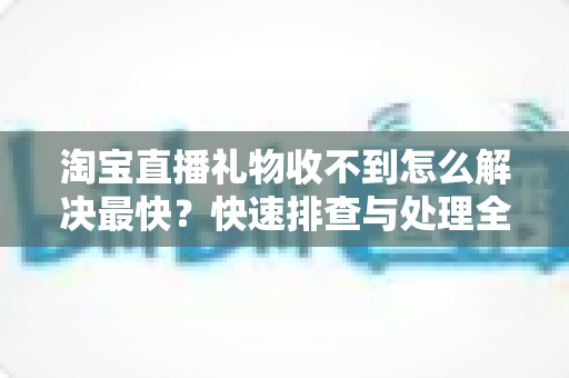 淘宝直播礼物收不到怎么解决最快？快速排查与处理全攻略