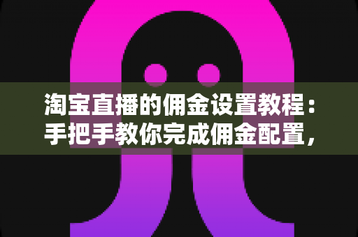 淘宝直播的佣金设置教程：手把手教你完成佣金配置，轻松提升带货收益