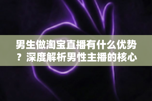 男生做淘宝直播有什么优势？深度解析男性主播的核心竞争力与赚钱机会