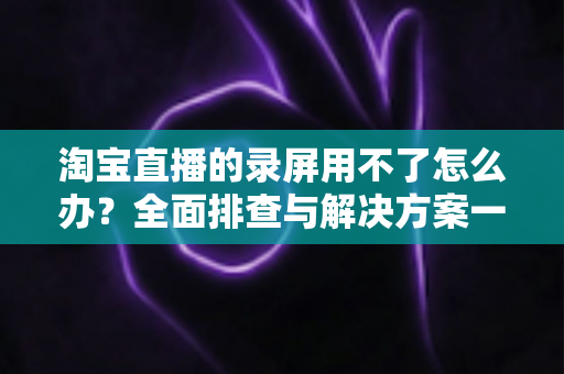 淘宝直播的录屏用不了怎么办?全面排查与解决方案一站式指南 淘宝直播的录屏用不了怎么办?全面排查与解决方案一站式指南