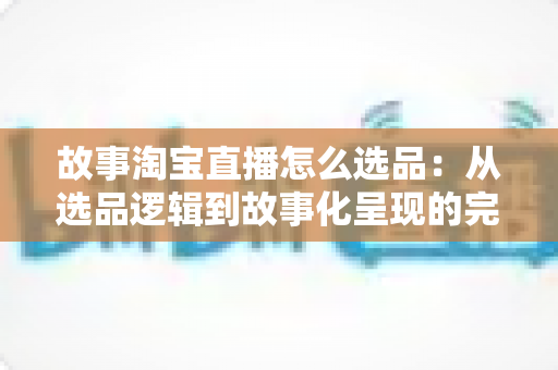 故事淘宝直播怎么选品:从选品逻辑到故事化呈现的完整实战指南 故事淘宝直播怎么选品:从选品逻辑到故事化呈现的完整实战指南