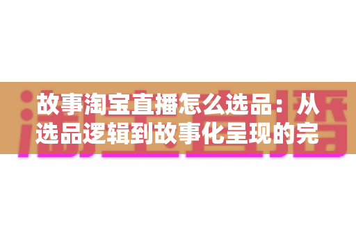 故事淘宝直播怎么选品:从选品逻辑到故事化呈现的完整实战指南 故事淘宝直播怎么选品:从选品逻辑到故事化呈现的完整实战指南