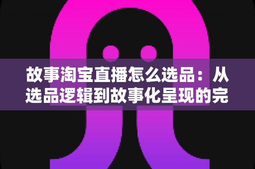 故事淘宝直播怎么选品：从选品逻辑到故事化呈现的完整实战指南