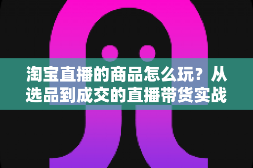 淘宝直播的商品怎么玩?从选品到成交的直播带货实战全攻略 淘宝直播的商品怎么玩?从选品到成交的直播带货实战全攻略
