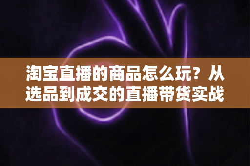 淘宝直播的商品怎么玩？从选品到成交的直播带货实战全攻略