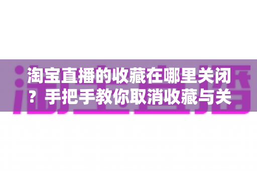 淘宝直播的收藏在哪里关闭?手把手教你取消收藏与关闭收藏提醒的完整实用指南 淘宝直播的收藏在哪里关闭?手把手教你取消收藏与关闭收藏提醒的完整实用指南