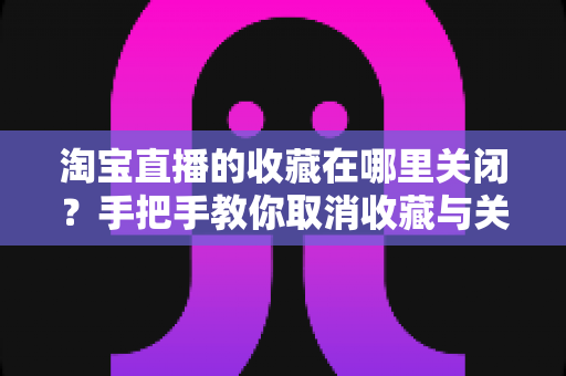 淘宝直播的收藏在哪里关闭?手把手教你取消收藏与关闭收藏提醒的完整实用指南 淘宝直播的收藏在哪里关闭?手把手教你取消收藏与关闭收藏提醒的完整实用指南