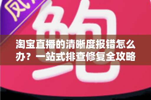 淘宝直播的清晰度报错怎么办?一站式排查修复全攻略,快速找回高清流畅的直播体验 淘宝直播的清晰度报错怎么办?一站式排查修复全攻略,快速找回高清流畅的直播体验