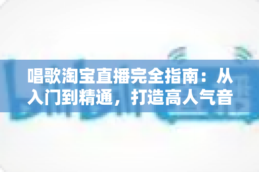 唱歌淘宝直播完全指南：从入门到精通，打造高人气音乐直播间的实战宝典