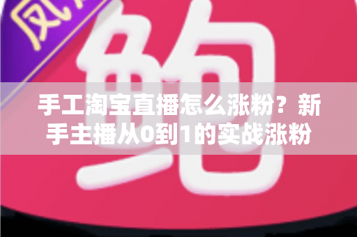 手工淘宝直播怎么涨粉？新手主播从0到1的实战涨粉攻略与运营技巧