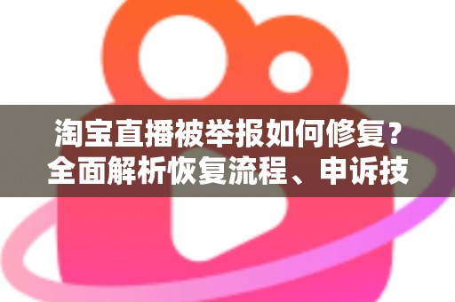 淘宝直播被举报如何修复？全面解析恢复流程、申诉技巧与长期预防策略