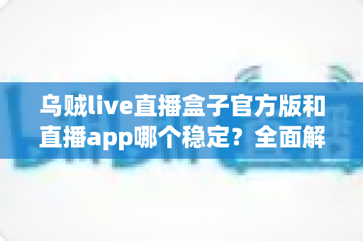 乌贼live直播盒子官方版和直播app哪个稳定？全面解析与实用选择指南