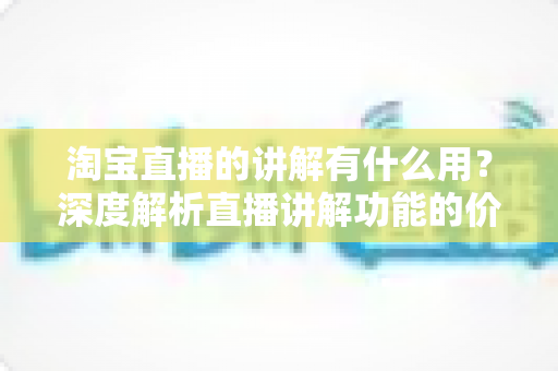 淘宝直播的讲解有什么用？深度解析直播讲解功能的价值与实操指南