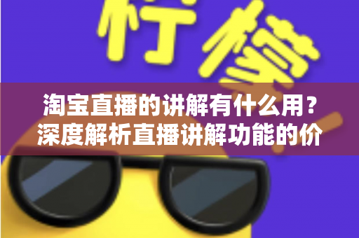 淘宝直播的讲解有什么用？深度解析直播讲解功能的价值与实操指南