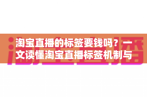淘宝直播的标签要钱吗？一文读懂淘宝直播标签机制与免费打标全攻略